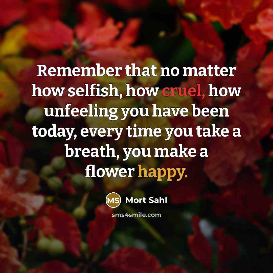 “Remember that no matter how selfish, how cruel, how unfeeling you have been today, every time you take a breath, you make a flower happy.” quote by Mort Sahl