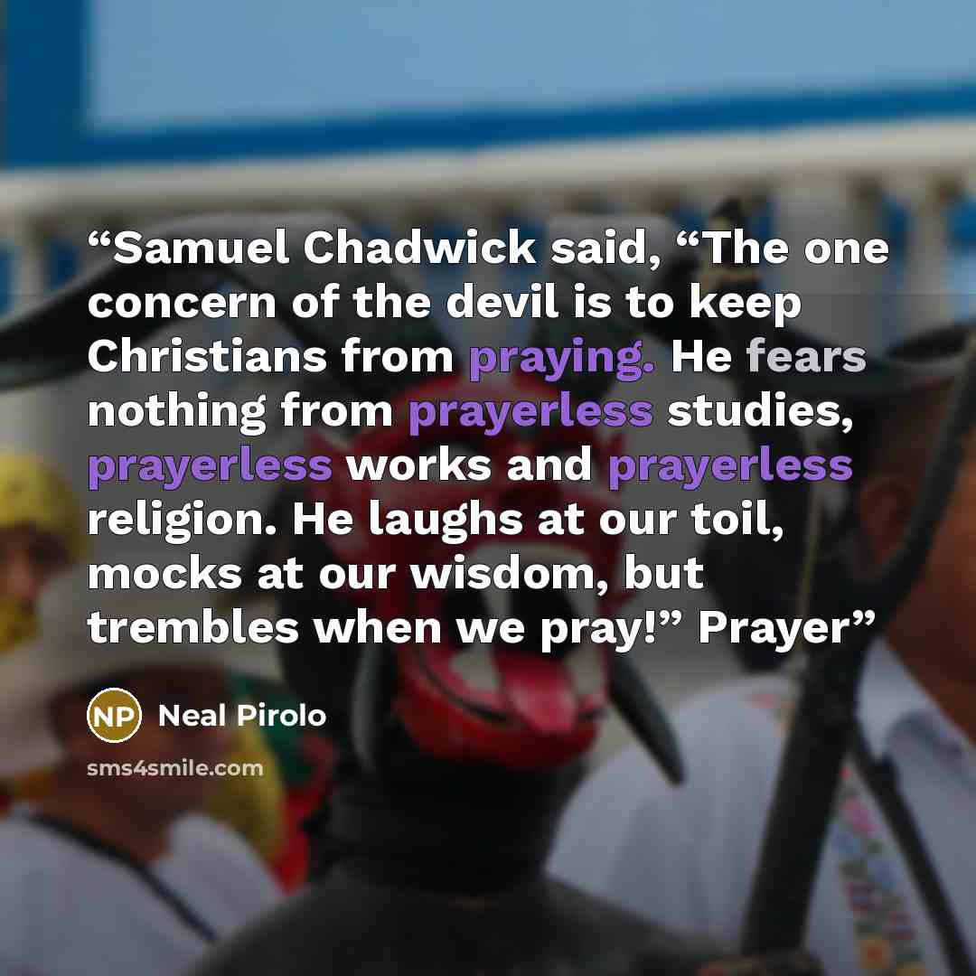 “Samuel Chadwick said, “The one concern of the devil is to keep Christians from praying. He fears nothing from prayerless studies, prayerless works and prayerless religion. He laughs at our toil, mocks at our wisdom, but trembles when we pray!” Prayer” quote by Neal Pirolo