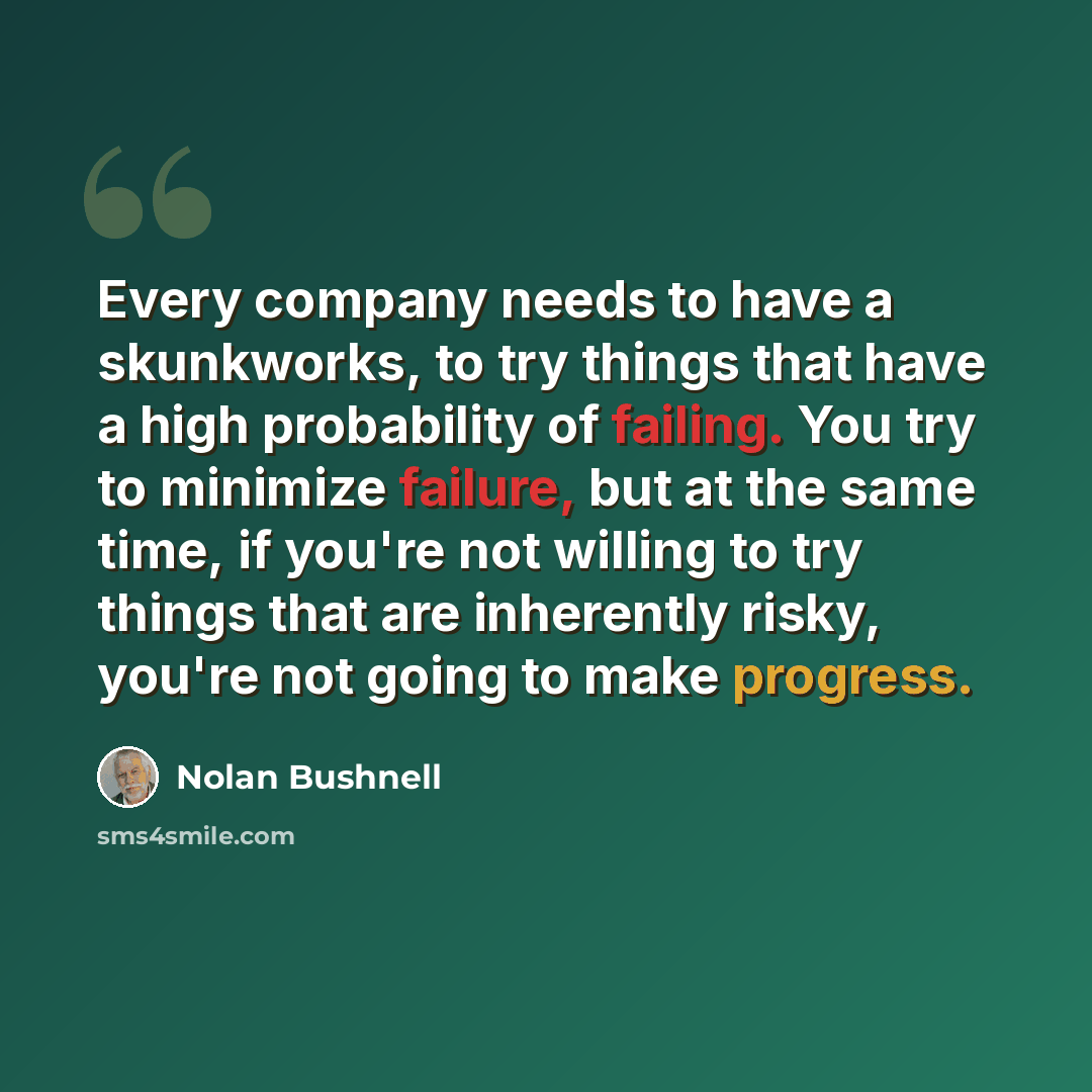 “Every company needs to have a skunkworks, to try things that have a high probability of failing. You try to minimize failure, but at the same time, if you're not willing to try things that are inherently risky, you're not going to make progress.” quote by Nolan Bushnell