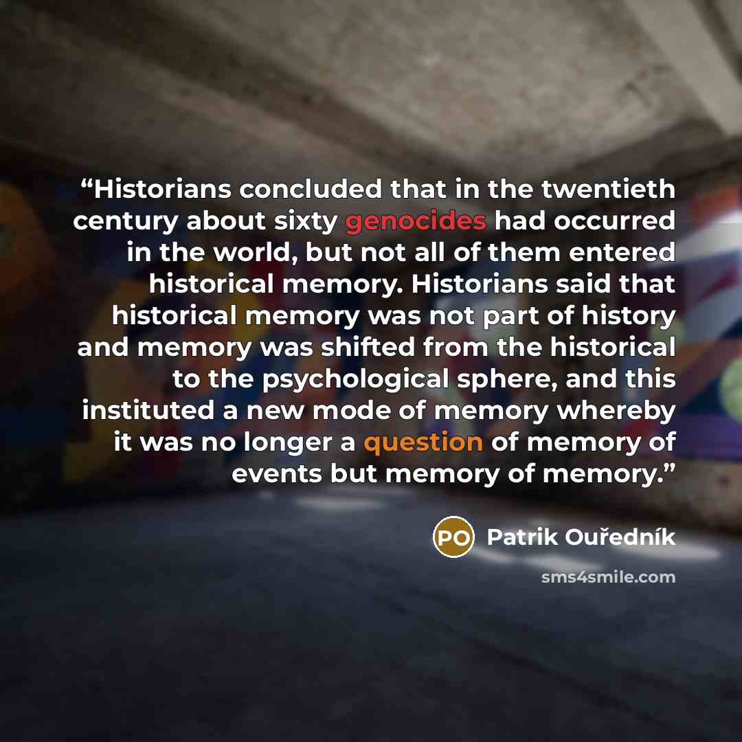 “Historians concluded that in the twentieth century about sixty genocides had occurred in the world, but not all of them entered historical memory. Historians said that historical memory was not part of history and memory was shifted from the historical to the psychological sphere, and this…” quote by Patrik Ouředník