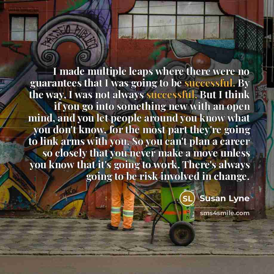 “I made multiple leaps where there were no guarantees that I was going to be successful. By the way, I was not always successful. But I think if you go into something new with an open mind, and you let people around you know what you don't know, for the most part they're going to link arms with…” quote by Susan Lyne