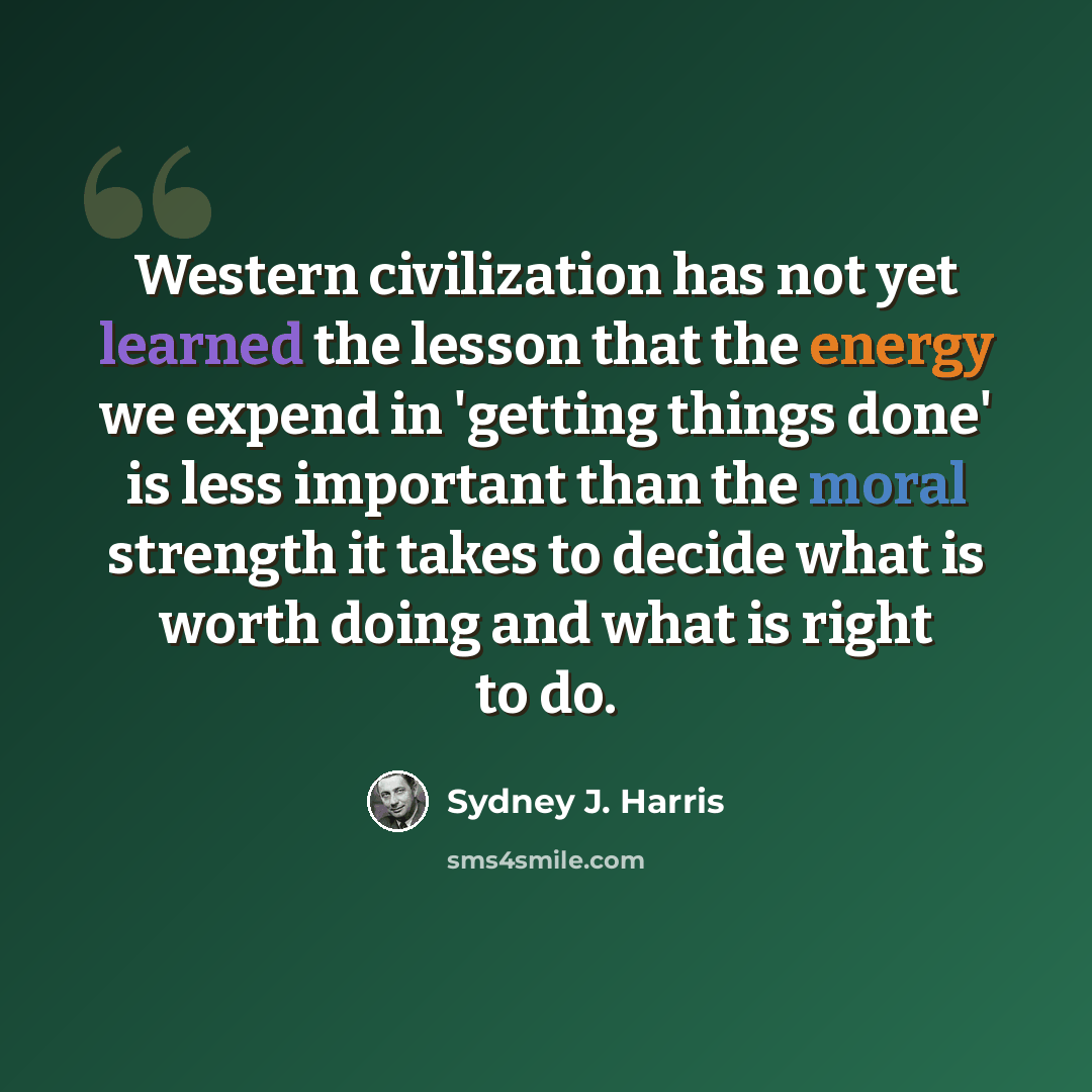 “Western civilization has not yet learned the lesson that the energy we expend in 'getting things done' is less important than the moral strength it takes to decide what is worth doing and what is right to do.” quote by Sydney J. Harris