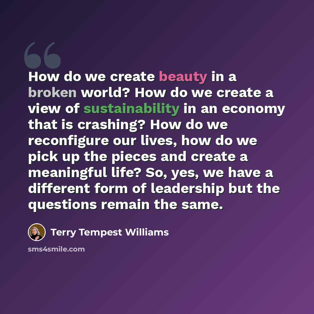 “How do we create beauty in a broken world? How do we create a view of sustainability in an economy that is crashing? How do we reconfigure our lives, how do we pick up the pieces and create a meaningful life? So, yes, we have a different form of leadership but the questions remain the same.” quote by Terry Tempest Williams