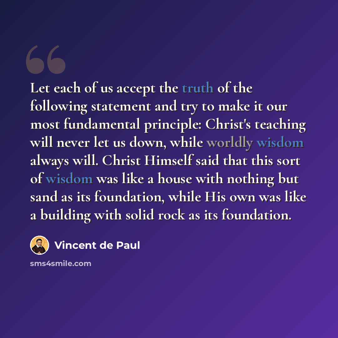 “Let each of us accept the truth of the following statement and try to make it our most fundamental principle: Christ's teaching will never let us down, while worldly wisdom always will. Christ Himself said that this sort of wisdom was like a house with nothing but sand as its foundation, while His…” quote by Vincent de Paul
