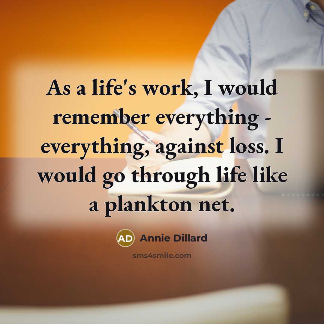 “As a life's work, I would remember everything - everything, against loss. I would go through life like a plankton net.” quote by Annie Dillard