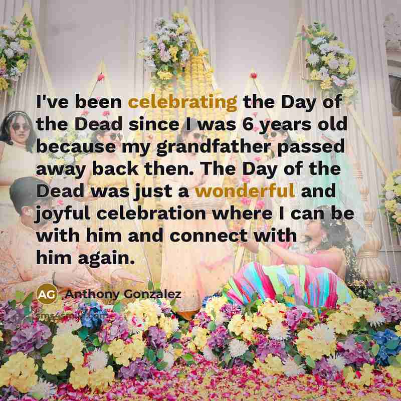 “I've been celebrating the Day of the Dead since I was 6 years old because my grandfather passed away back then. The Day of the Dead was just a wonderful and joyful celebration where I can be with him and connect with him again.” quote by Anthony Gonzalez
