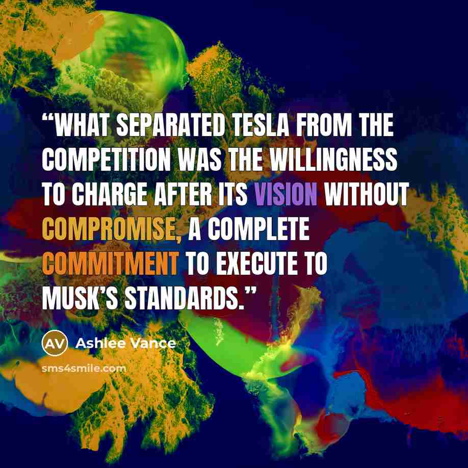 “What separated Tesla from the competition was the willingness to charge after its vision without compromise, a complete commitment to execute to Musk’s standards.” quote by Ashlee Vance