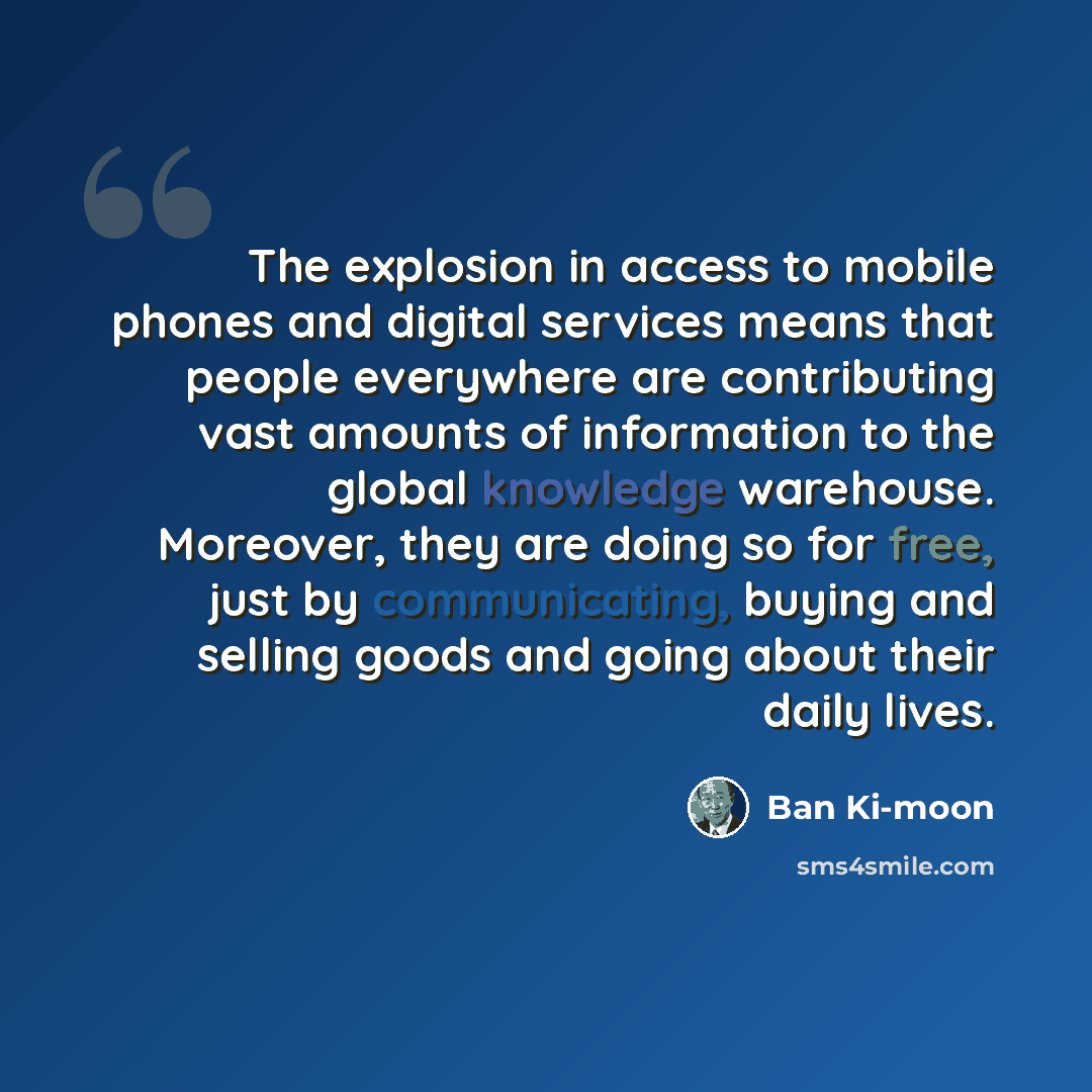 “The explosion in access to mobile phones and digital services means that people everywhere are contributing vast amounts of information to the global knowledge warehouse. Moreover, they are doing so for free, just by communicating, buying and selling goods and going about their daily lives.” quote by Ban Ki-moon