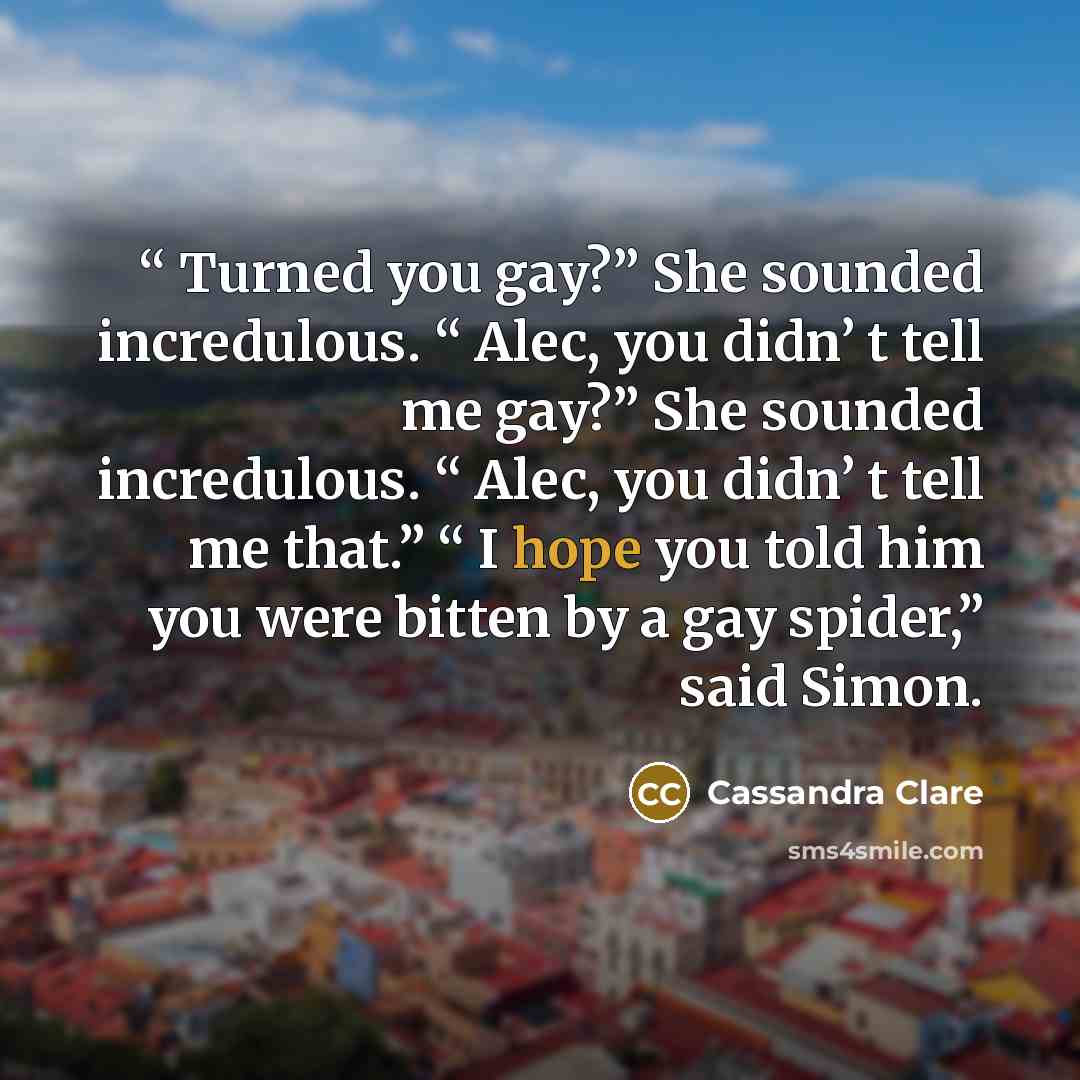““ Turned you gay?” She sounded incredulous. “ Alec, you didn’ t tell me gay?” She sounded incredulous. “ Alec, you didn’ t tell me that.” “ I hope you told him you were bitten by a gay spider,” said Simon.” quote by Cassandra Clare