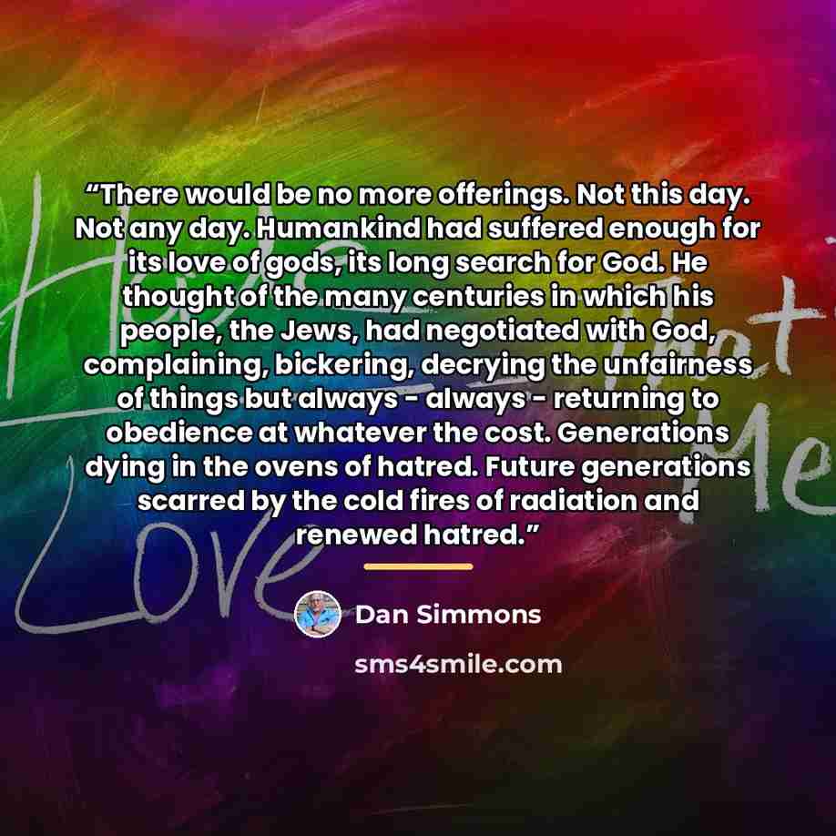 “There would be no more offerings. Not this day. Not any day. Humankind had suffered enough for its love of gods, its long search for God. He thought of the many centuries in which his people, the Jews, had negotiated with God, complaining, bickering, decrying the unfairness of things but always…” quote by Dan Simmons