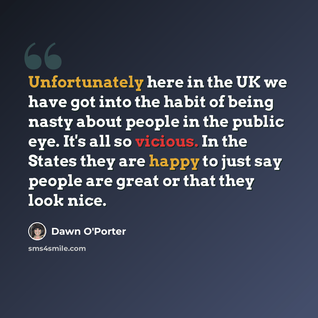 “Unfortunately here in the UK we have got into the habit of being nasty about people in the public eye. It's all so vicious. In the States they are happy to just say people are great or that they look nice.” quote by Dawn O'Porter