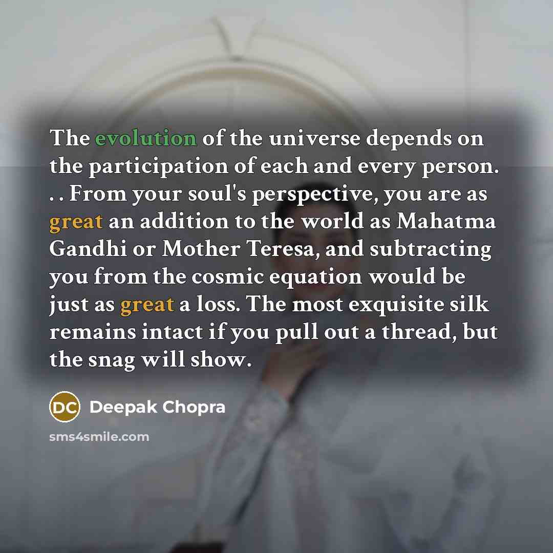 “The evolution of the universe depends on the participation of each and every person. . . From your soul's perspective, you are as great an addition to the world as Mahatma Gandhi or Mother Teresa, and subtracting you from the cosmic equation would be just as great a loss. The most exquisite silk…” quote by Deepak Chopra