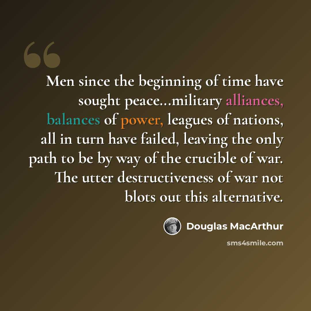 “Men since the beginning of time have sought peace...military alliances, balances of power, leagues of nations, all in turn have failed, leaving the only path to be by way of the crucible of war. The utter destructiveness of war not blots out this alternative.” quote by Douglas MacArthur
