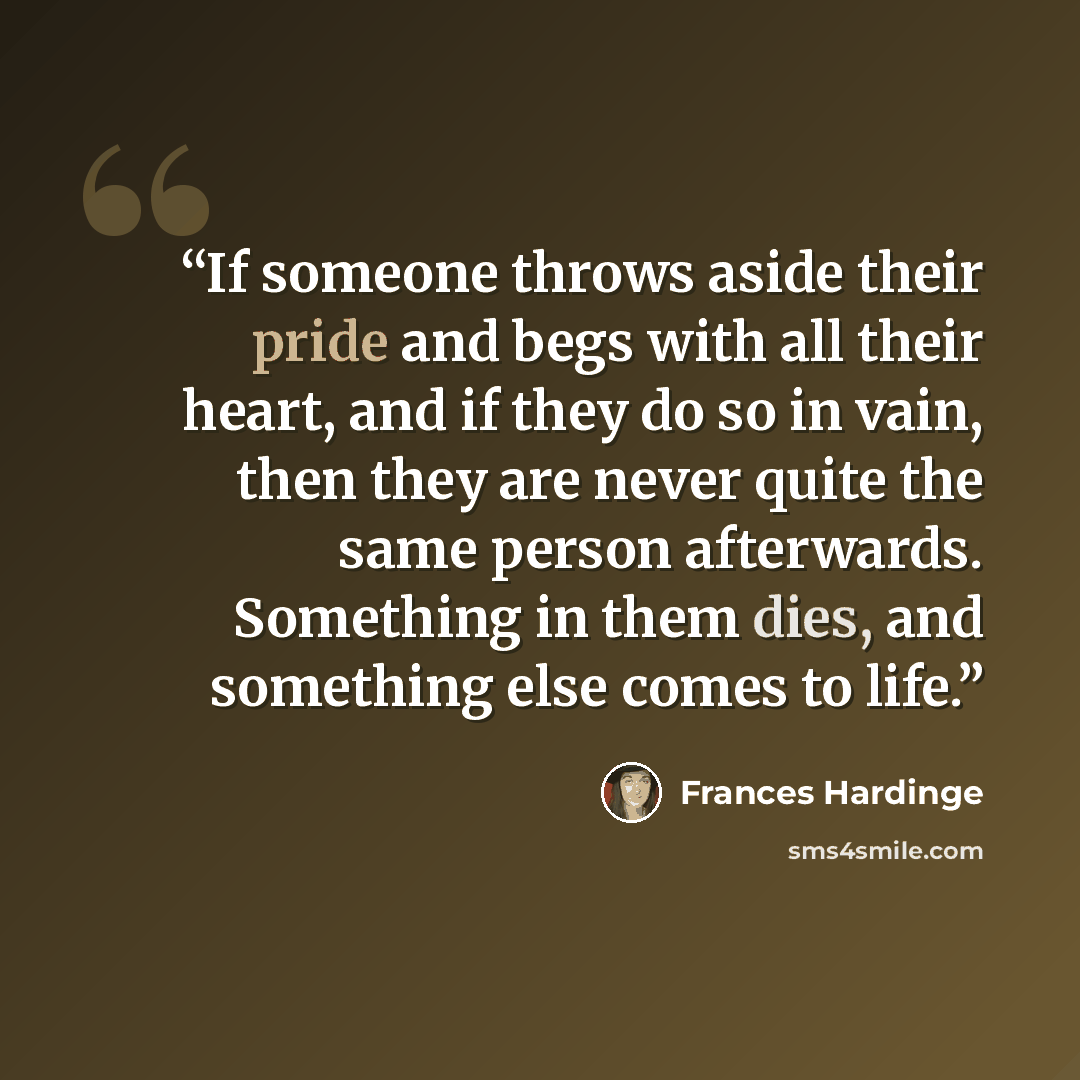 “If someone throws aside their pride and begs with all their heart, and if they do so in vain, then they are never quite the same person afterwards. Something in them dies, and something else comes to life.” quote by Frances Hardinge