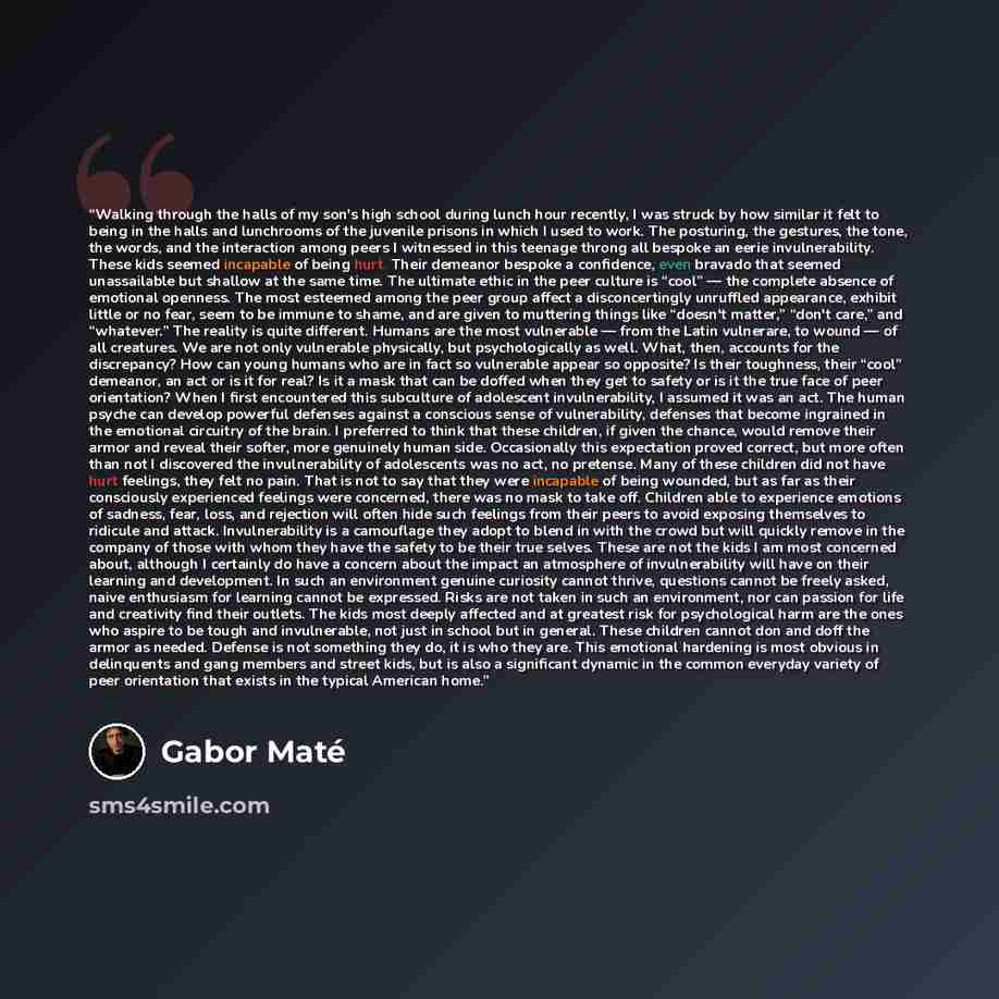 “Walking through the halls of my son's high school during lunch hour recently, I was struck by how similar it felt to being in the halls and lunchrooms of the juvenile prisons in which I used to work. The posturing, the gestures, the tone, the words, and the interaction among peers I witnessed in…” quote by Gabor Maté