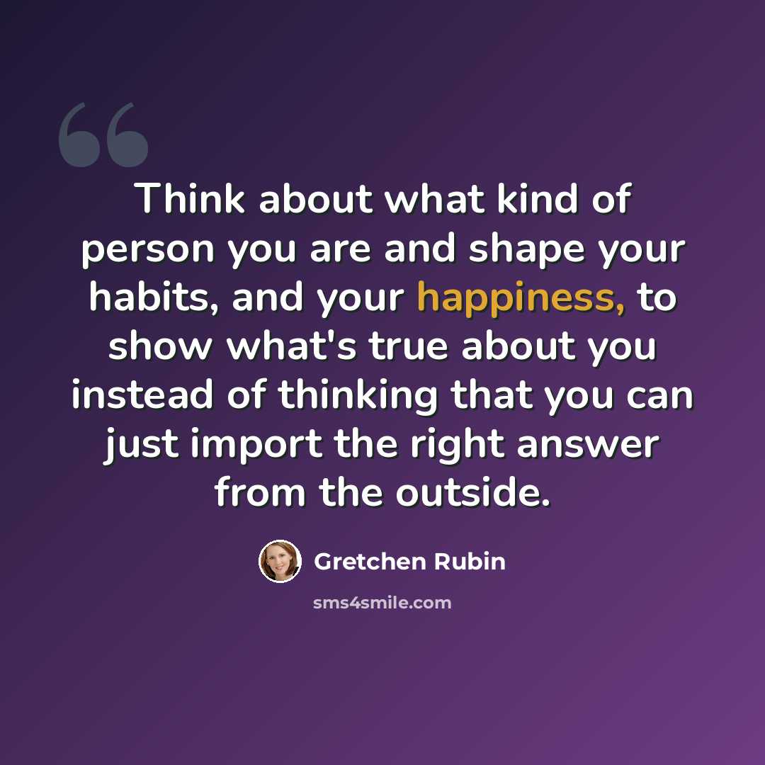 “Think about what kind of person you are and shape your habits, and your happiness, to show what's true about you instead of thinking that you can just import the right answer from the outside.” quote by Gretchen Rubin