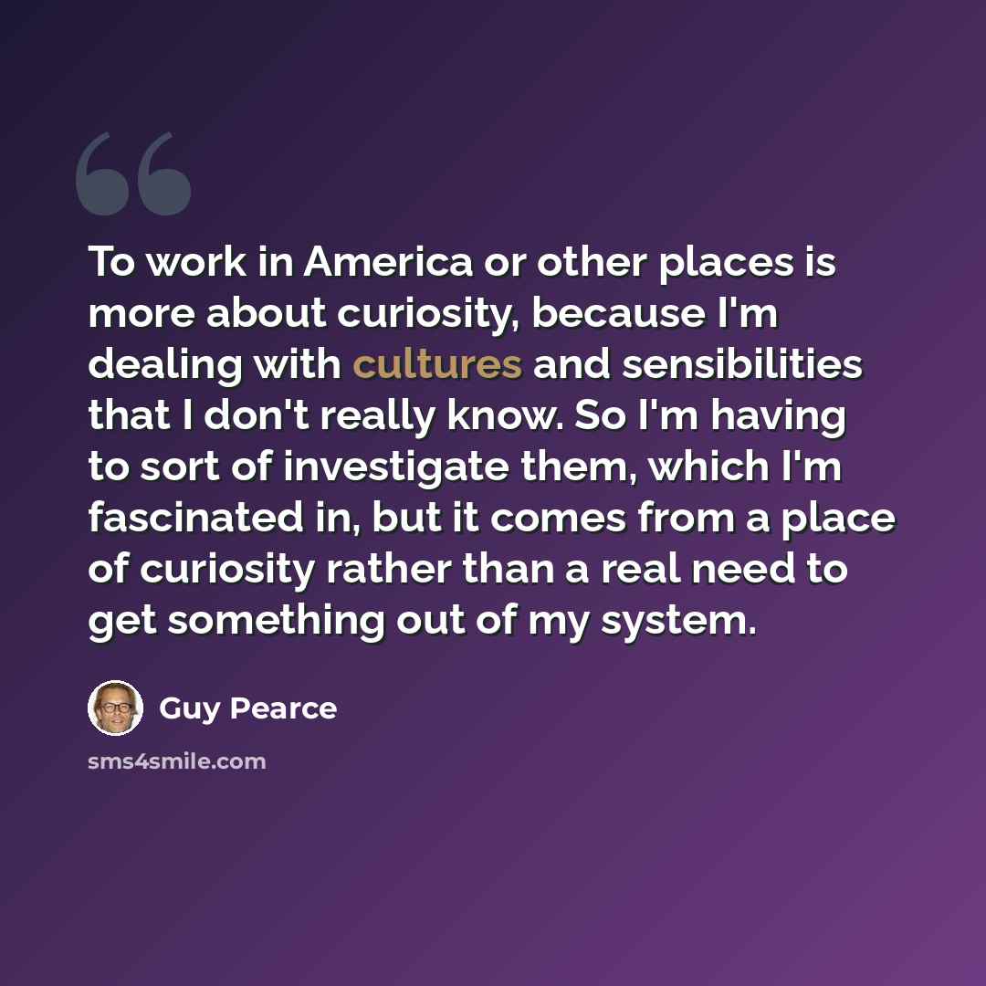 “To work in America or other places is more about curiosity, because I'm dealing with cultures and sensibilities that I don't really know. So I'm having to sort of investigate them, which I'm fascinated in, but it comes from a place of curiosity rather than a real need to get something out of my…” quote by Guy Pearce