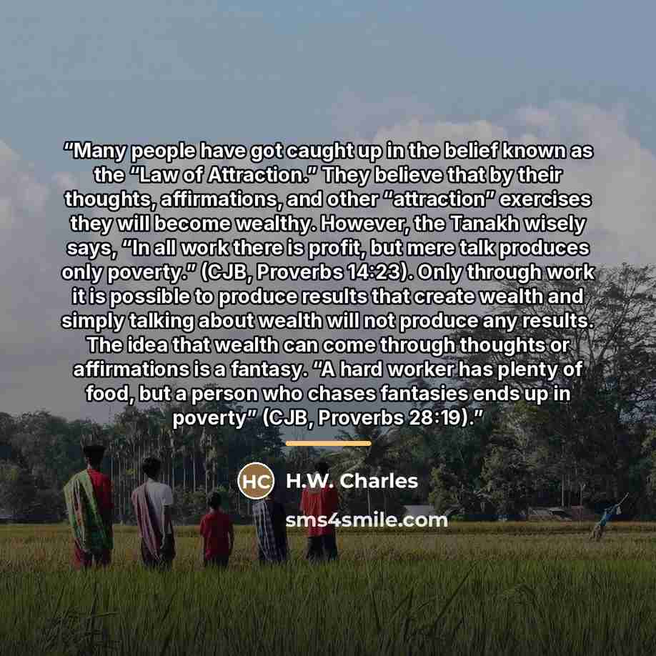 “Many people have got caught up in the belief known as the “Law of Attraction.” They believe that by their thoughts, affirmations, and other “attraction” exercises they will become wealthy. However, the Tanakh wisely says, “In all work there is profit, but mere talk produces only poverty.” (CJB…” quote by H.W. Charles