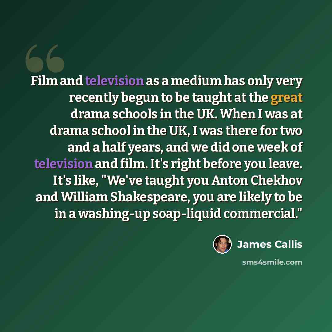 “Film and television as a medium has only very recently begun to be taught at the great drama schools in the UK. When I was at drama school in the UK, I was there for two and a half years, and we did one week of television and film. It's right before you leave. It's like, "We've taught you Anton…” quote by James Callis