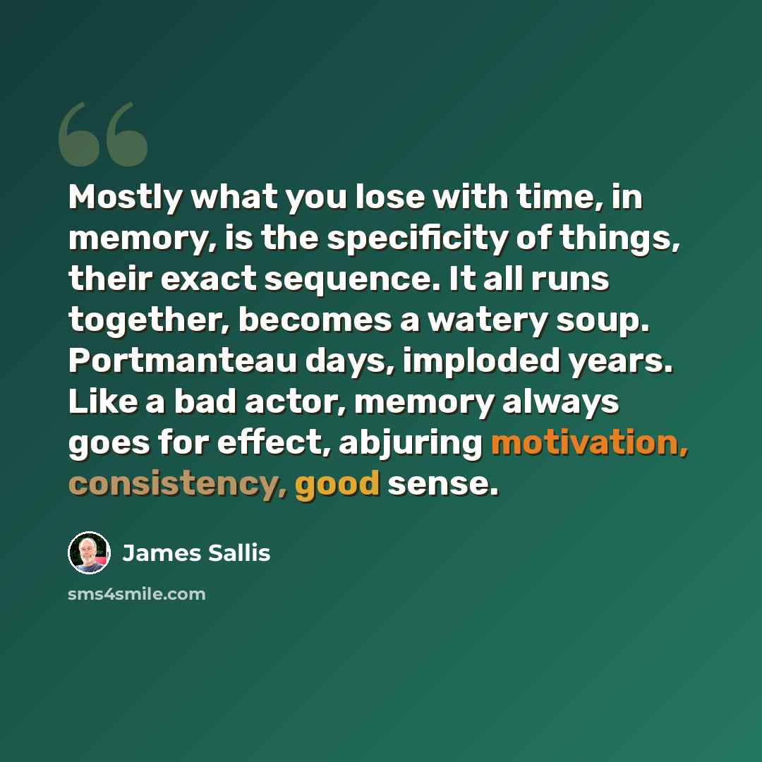 “Mostly what you lose with time, in memory, is the specificity of things, their exact sequence. It all runs together, becomes a watery soup. Portmanteau days, imploded years. Like a bad actor, memory always goes for effect, abjuring motivation, consistency, good sense.” quote by James Sallis