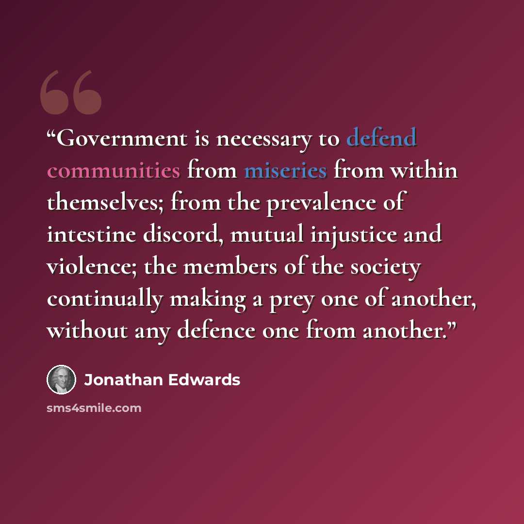 “Government is necessary to defend communities from miseries from within themselves; from the prevalence of intestine discord, mutual injustice and violence; the members of the society continually making a prey one of another, without any defence one from another.” quote by Jonathan Edwards