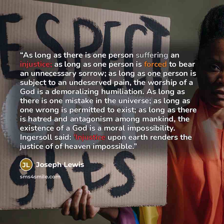 “As long as there is one person suffering an injustice; as long as one person is forced to bear an unnecessary sorrow; as long as one person is subject to an undeserved pain, the worship of a God is a demoralizing humiliation. As long as there is one mistake in the universe; as long as one wrong is…” quote by Joseph Lewis