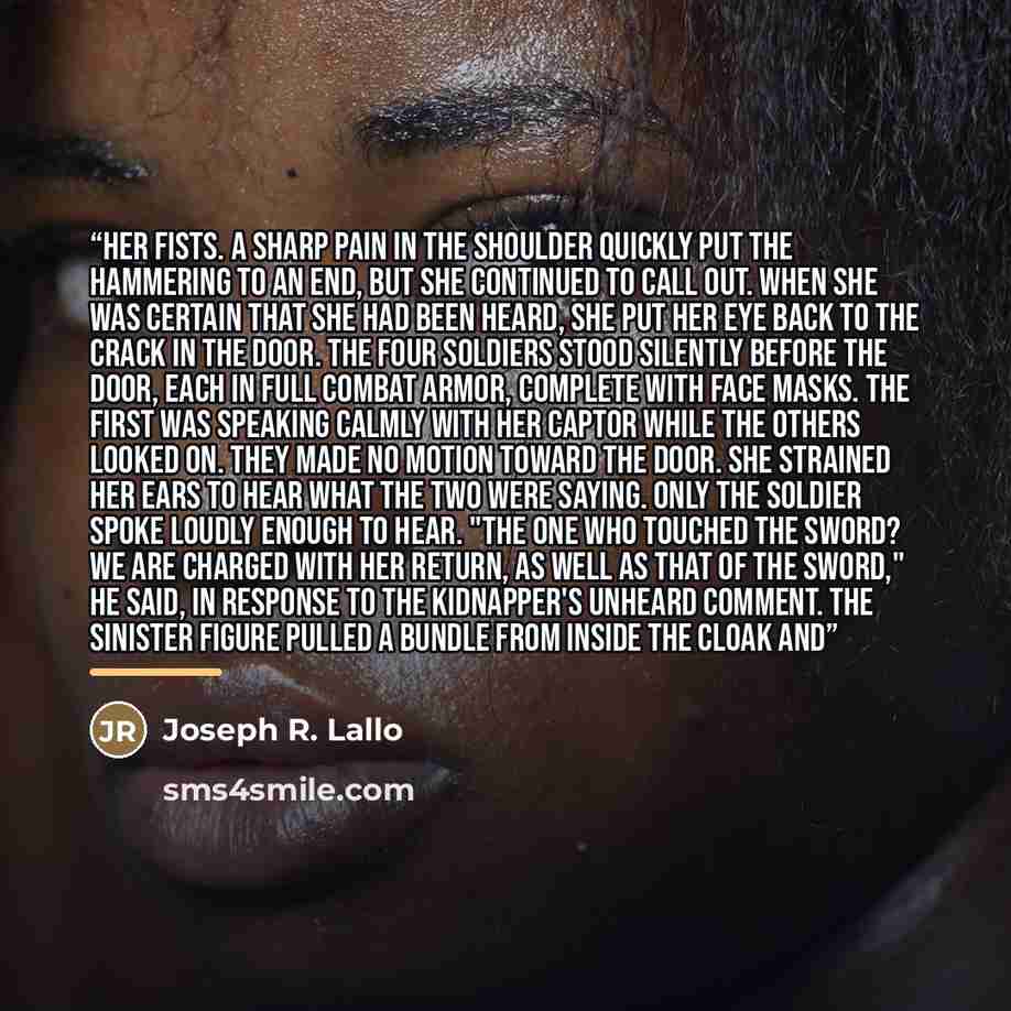 “her fists. A sharp pain in the shoulder quickly put the hammering to an end, but she continued to call out. When she was certain that she had been heard, she put her eye back to the crack in the door. The four soldiers stood silently before the door, each in full combat armor, complete with face…” quote by Joseph R. Lallo