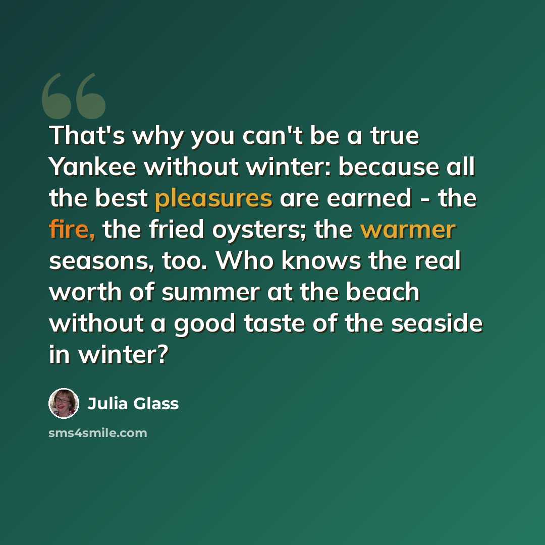 “That's why you can't be a true Yankee without winter: because all the best pleasures are earned - the fire, the fried oysters; the warmer seasons, too. Who knows the real worth of summer at the beach without a good taste of the seaside in winter?” quote by Julia Glass