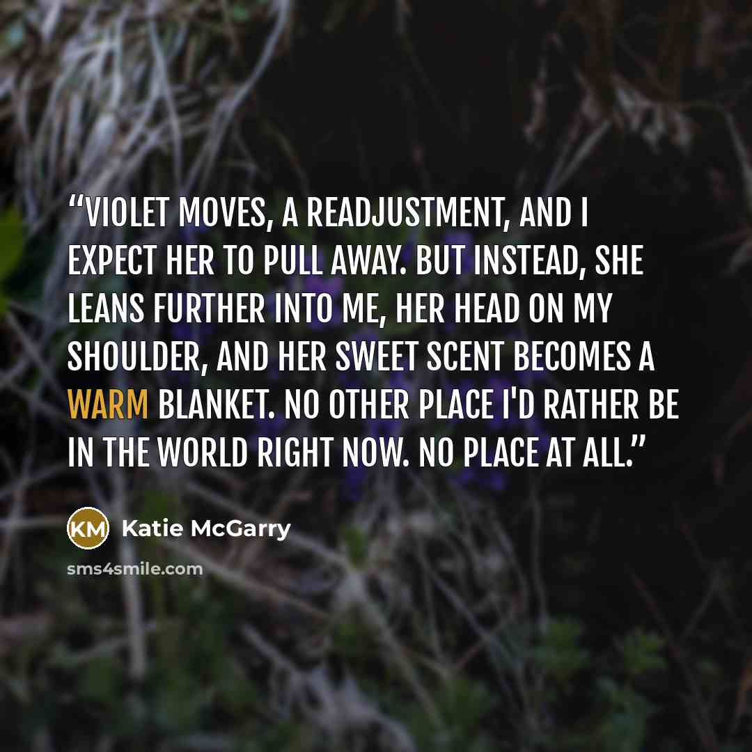“Violet moves, a readjustment, and I expect her to pull away. But instead, she leans further into me, her head on my shoulder, and her sweet scent becomes a warm blanket. No other place I'd rather be in the world right now. No place at all.” quote by Katie McGarry