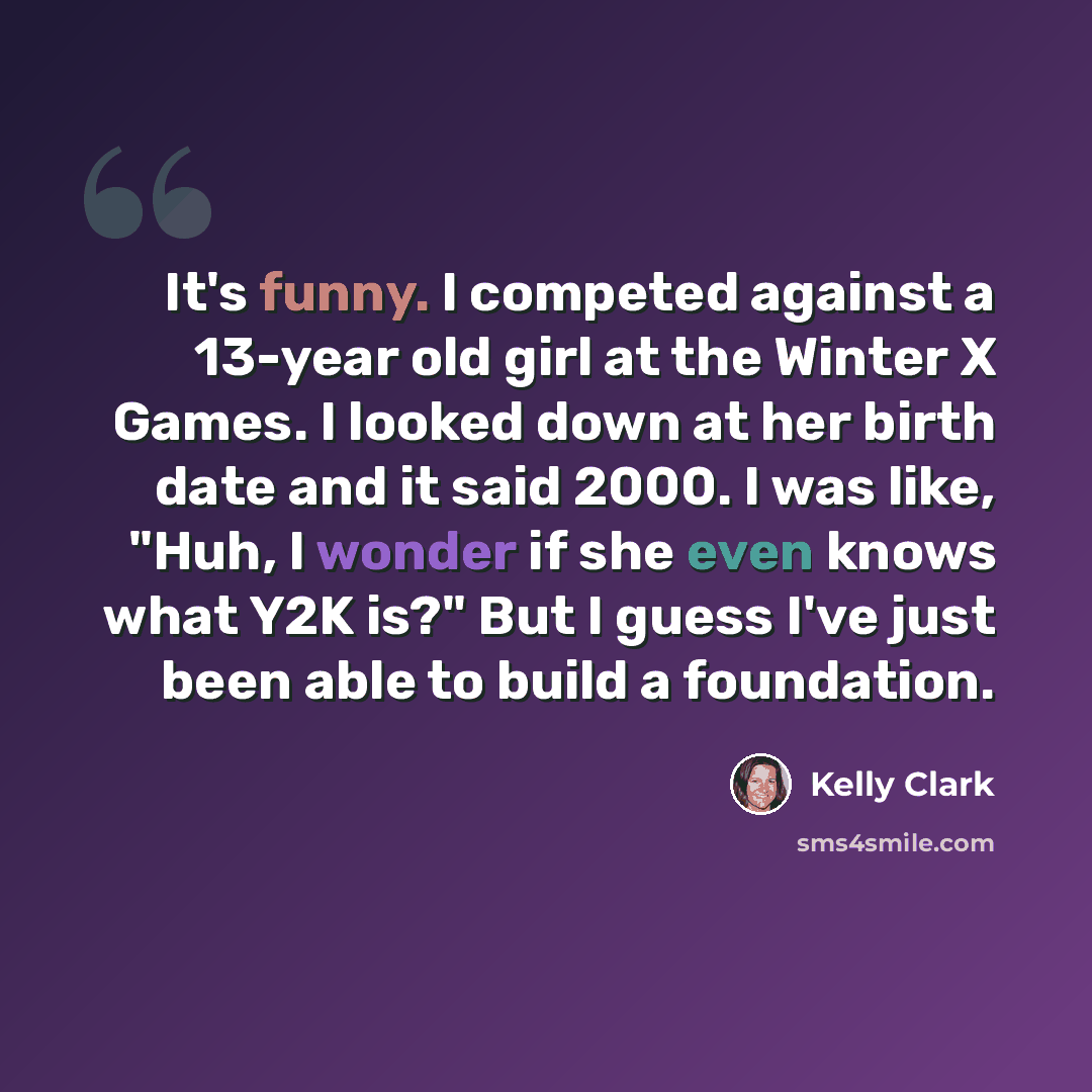 “It's funny. I competed against a 13-year old girl at the Winter X Games. I looked down at her birth date and it said 2000. I was like, "Huh, I wonder if she even knows what Y2K is?" But I guess I've just been able to build a foundation.” quote by Kelly Clark