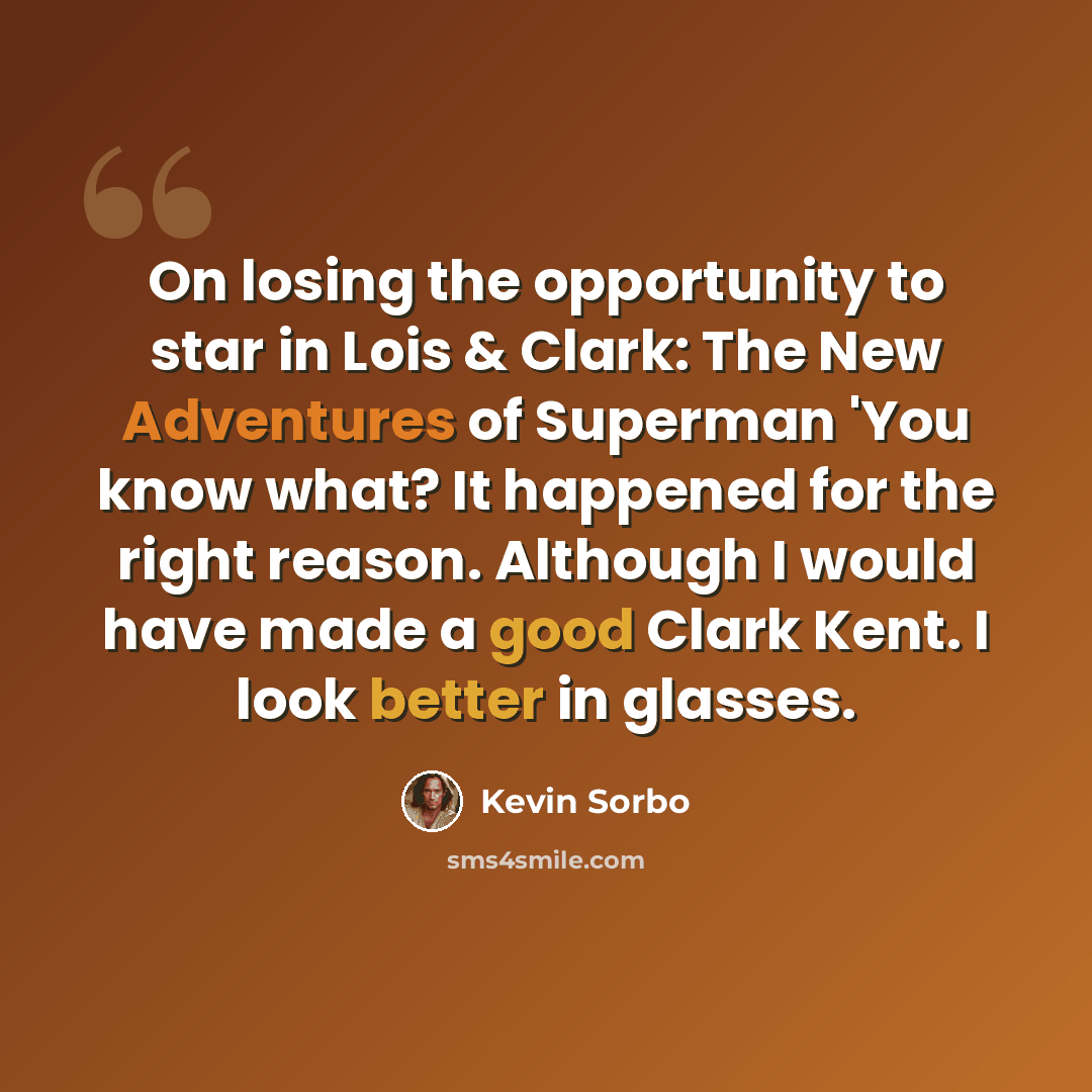 “On losing the opportunity to star in Lois & Clark: The New Adventures of Superman 'You know what? It happened for the right reason. Although I would have made a good Clark Kent. I look better in glasses.” quote by Kevin Sorbo