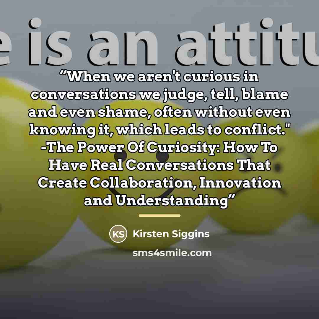 “When we aren't curious in conversations we judge, tell, blame and even shame, often without even knowing it, which leads to conflict." -The Power Of Curiosity: How To Have Real Conversations That Create Collaboration, Innovation and Understanding” quote by Kirsten Siggins
