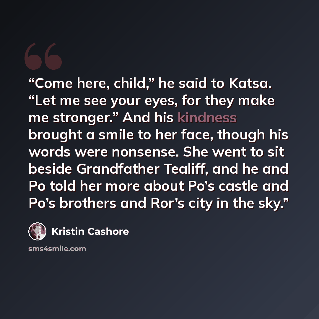 “Come here, child,” he said to Katsa. “Let me see your eyes, for they make me stronger.” And his kindness brought a smile to her face, though his words were nonsense. She went to sit beside Grandfather Tealiff, and he and Po told her more about Po’s castle and Po’s brothers and Ror’s city in the sky.” quote by Kristin Cashore