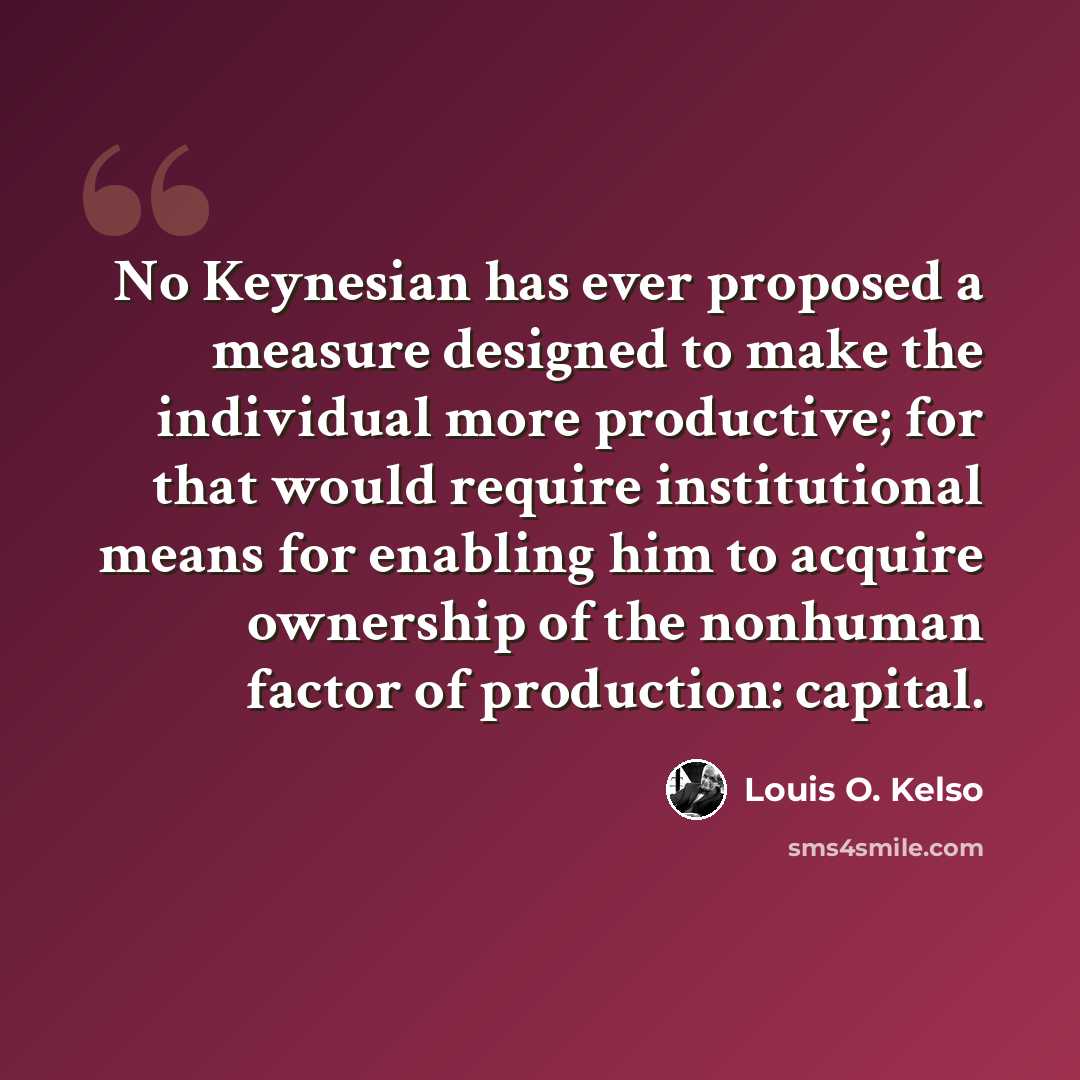 “No Keynesian has ever proposed a measure designed to make the individual more productive; for that would require institutional means for enabling him to acquire ownership of the nonhuman factor of production: capital.” quote by Louis O. Kelso