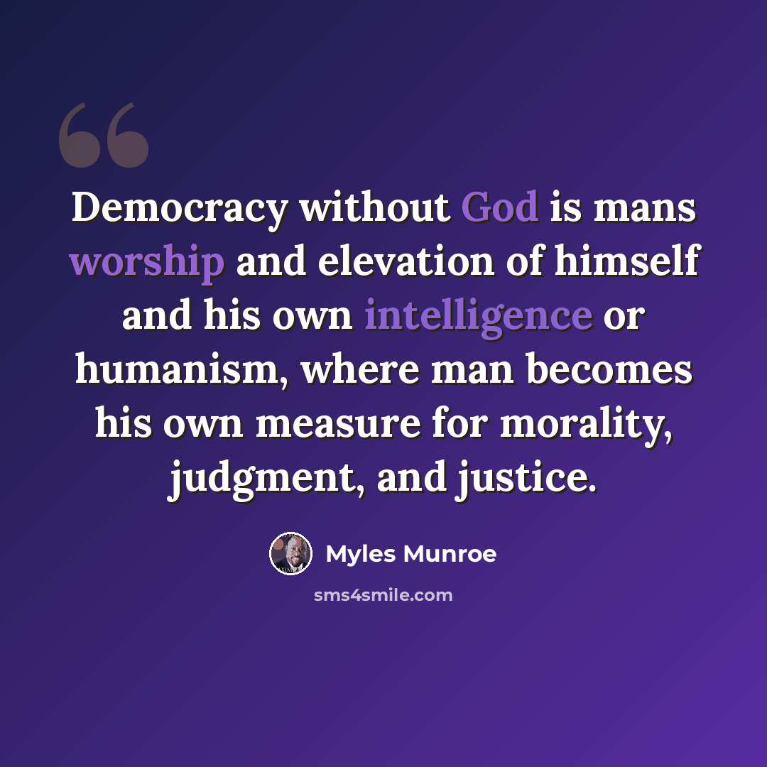 “Democracy without God is mans worship and elevation of himself and his own intelligence or humanism, where man becomes his own measure for morality, judgment, and justice.” quote by Myles Munroe