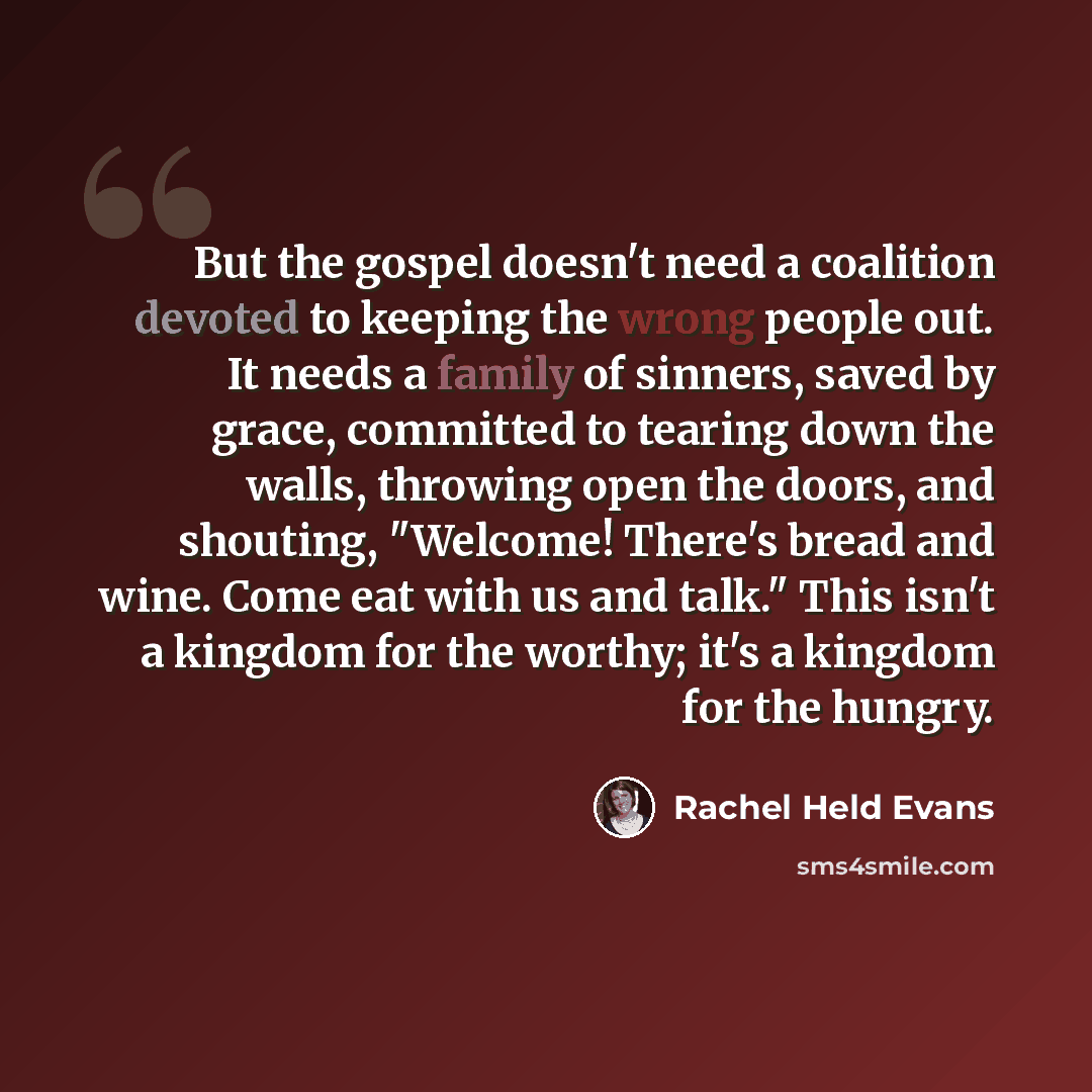 “But the gospel doesn't need a coalition devoted to keeping the wrong people out. It needs a family of sinners, saved by grace, committed to tearing down the walls, throwing open the doors, and shouting, "Welcome! There's bread and wine. Come eat with us and talk." This isn't a kingdom for the…” quote by Rachel Held Evans