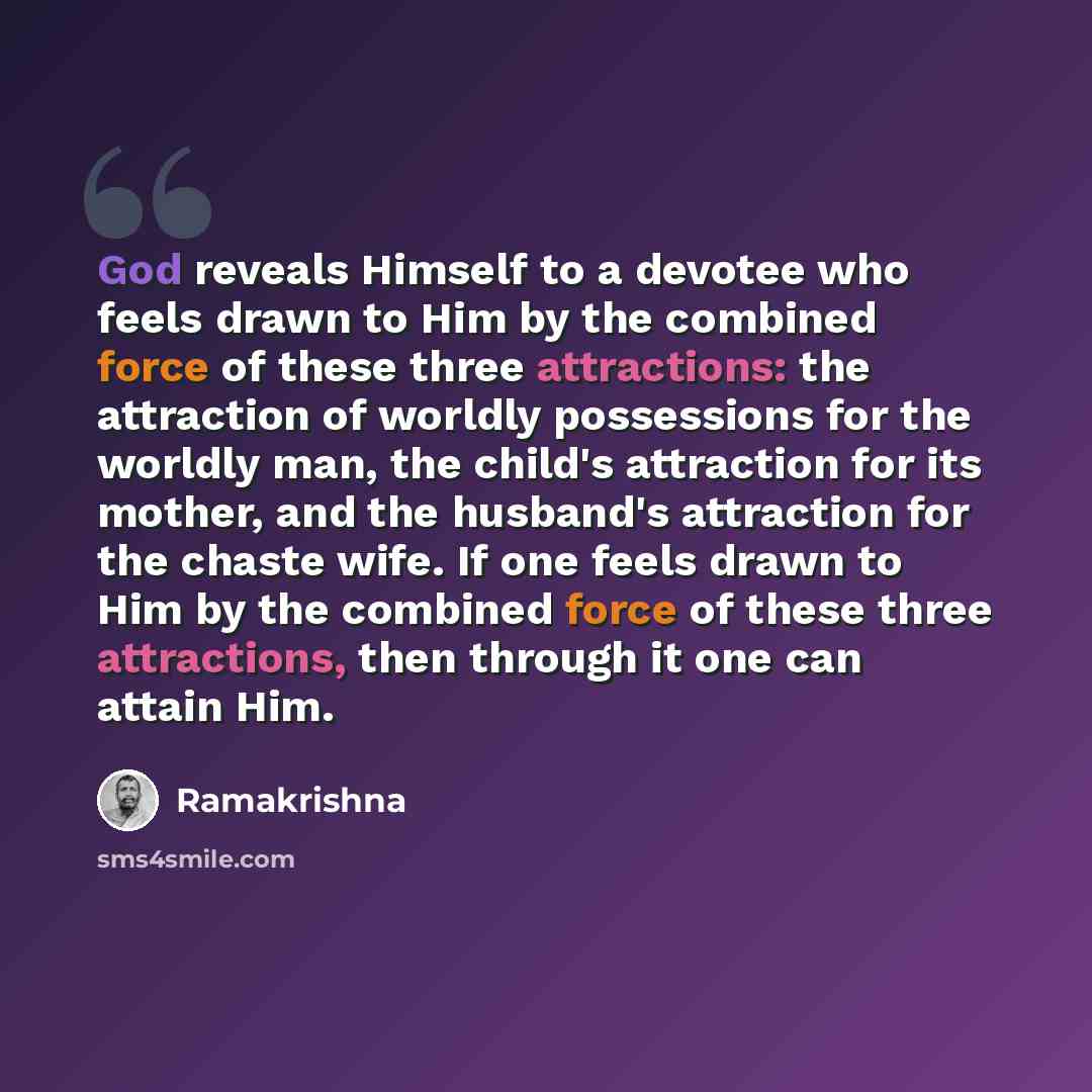 “God reveals Himself to a devotee who feels drawn to Him by the combined force of these three attractions: the attraction of worldly possessions for the worldly man, the child's attraction for its mother, and the husband's attraction for the chaste wife. If one feels drawn to Him by the combined…” quote by Ramakrishna