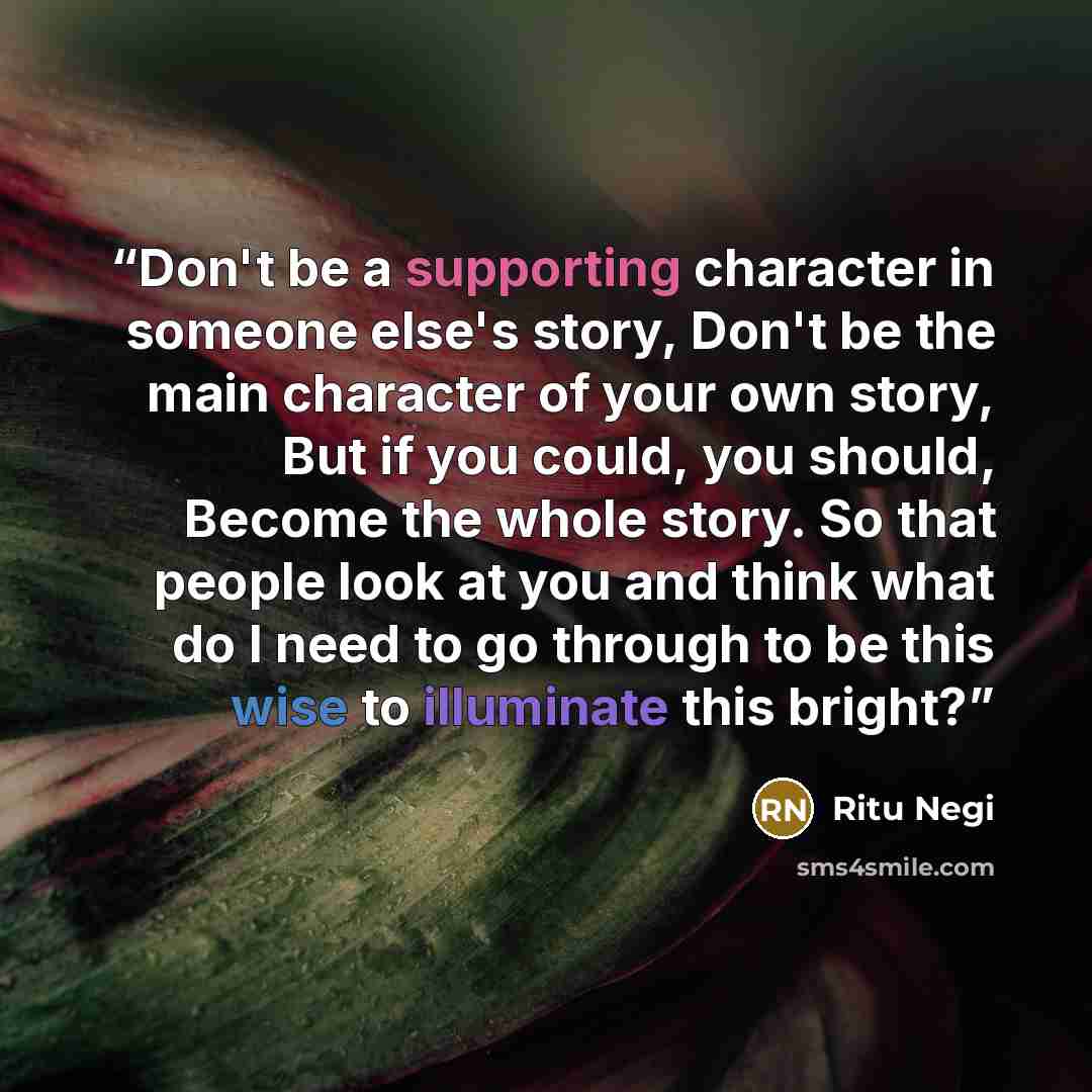 “Don't be a supporting character in someone else's story, Don't be the main character of your own story, But if you could, you should, Become the whole story. So that people look at you and think what do I need to go through to be this wise to illuminate this bright?” quote by Ritu Negi