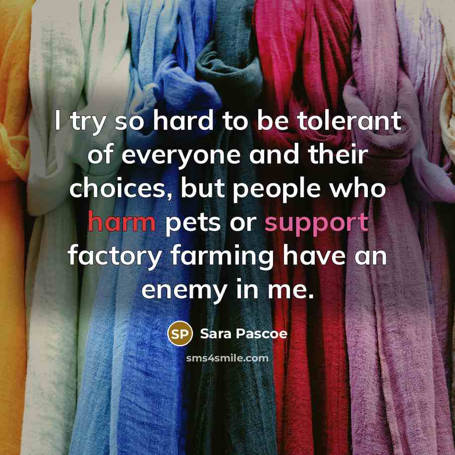 “I try so hard to be tolerant of everyone and their choices, but people who harm pets or support factory farming have an enemy in me.” quote by Sara Pascoe
