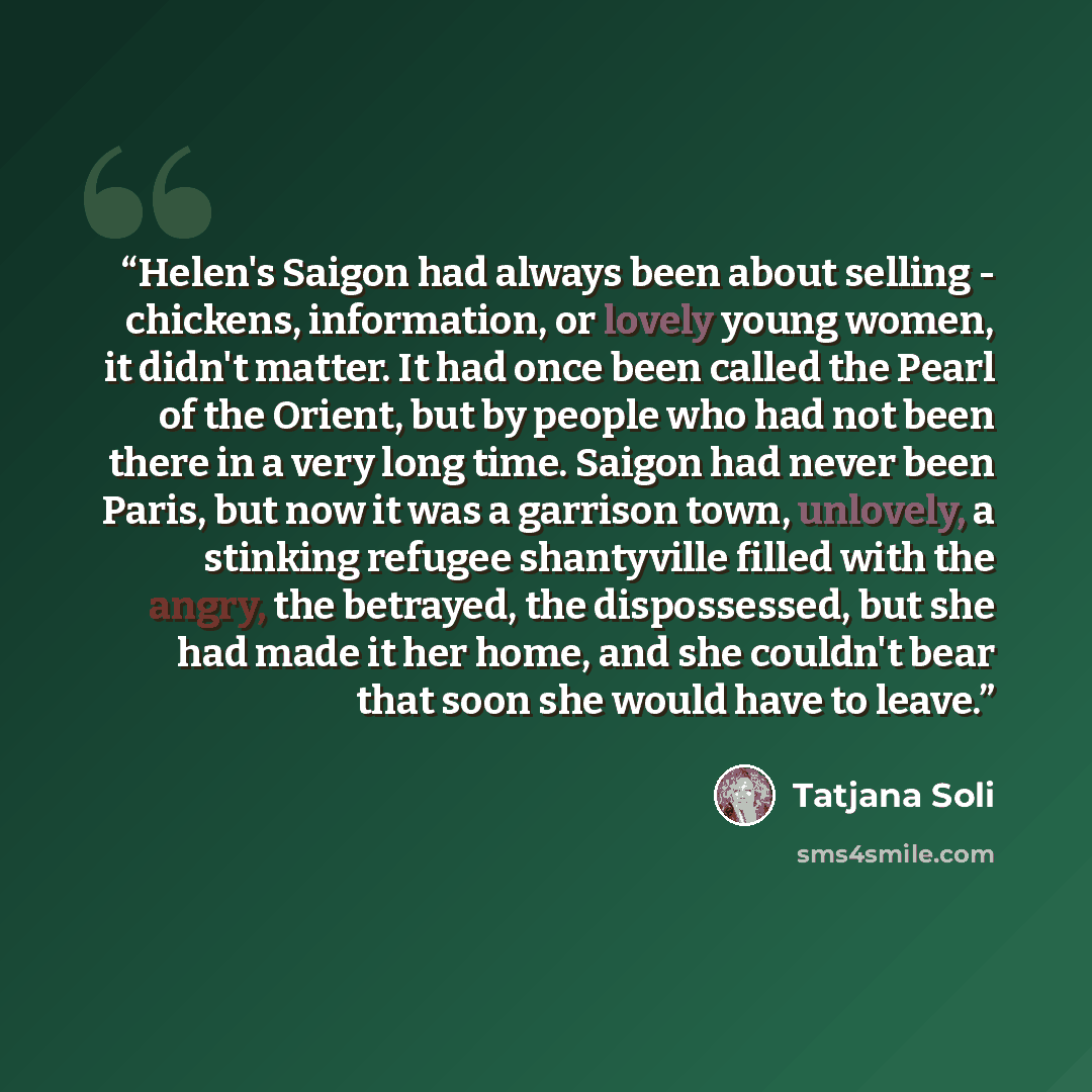 “Helen's Saigon had always been about selling - chickens, information, or lovely young women, it didn't matter. It had once been called the Pearl of the Orient, but by people who had not been there in a very long time. Saigon had never been Paris, but now it was a garrison town, unlovely, a…” quote by Tatjana Soli