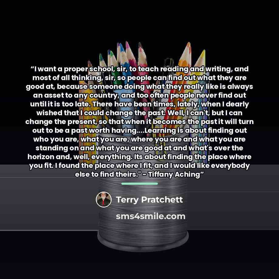 “I want a proper school, sir, to teach reading and writing, and most of all thinking, sir, so people can find out what they are good at, because someone doing what they really like is always an asset to any country, and too often people never find out until it is too late. There have been times…” quote by Terry Pratchett