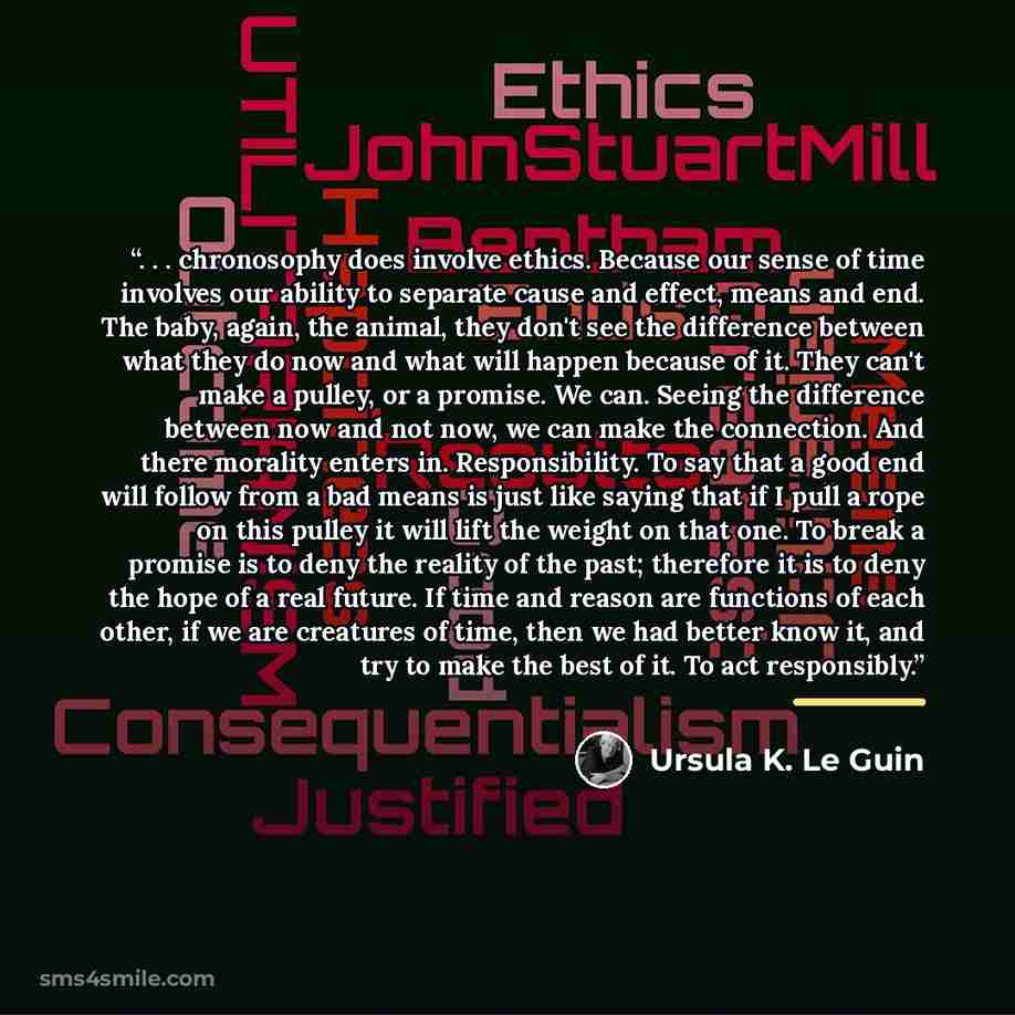 “. . . chronosophy does involve ethics. Because our sense of time involves our ability to separate cause and effect, means and end. The baby, again, the animal, they don't see the difference between what they do now and what will happen because of it. They can't make a pulley, or a promise. We can…” quote by Ursula K. Le Guin