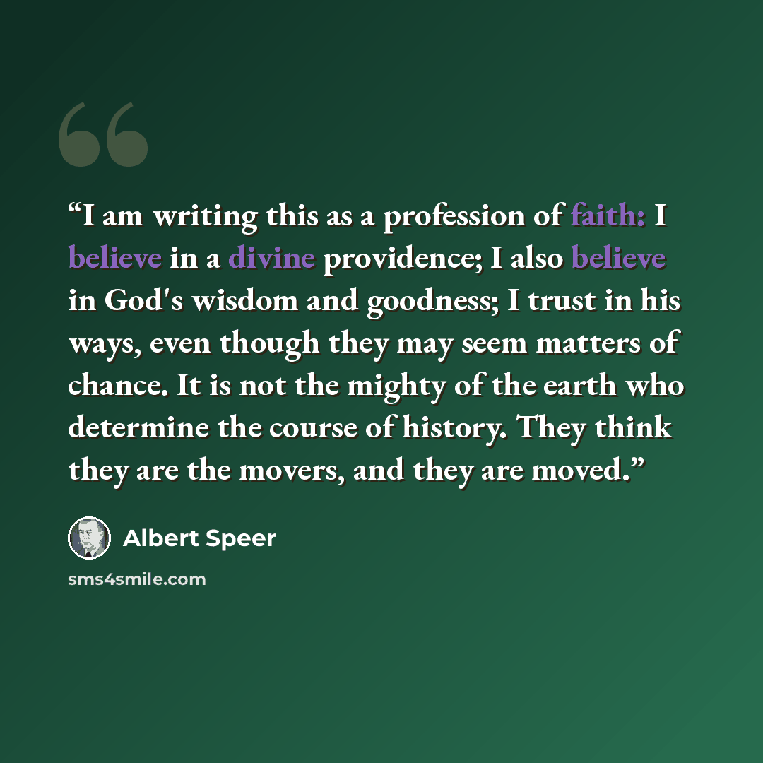 “I am writing this as a profession of faith: I believe in a divine providence; I also believe in God's wisdom and goodness; I trust in his ways, even though they may seem matters of chance. It is not the mighty of the earth who determine the course of history. They think they are the movers, and…” quote by Albert Speer