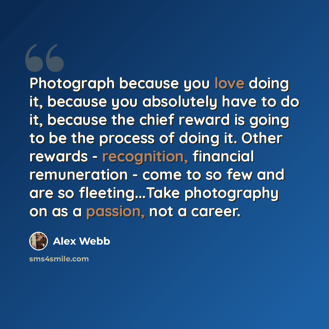 “Photograph because you love doing it, because you absolutely have to do it, because the chief reward is going to be the process of doing it. Other rewards - recognition, financial remuneration - come to so few and are so fleeting...Take photography on as a passion, not a career.” quote by Alex Webb