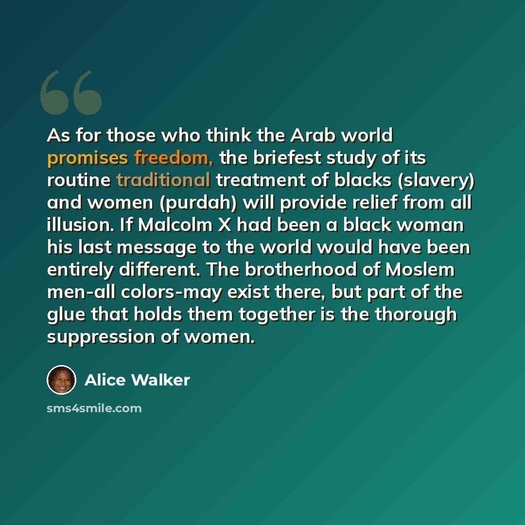“As for those who think the Arab world promises freedom, the briefest study of its routine traditional treatment of blacks (slavery) and women (purdah) will provide relief from all illusion. If Malcolm X had been a black woman his last message to the world would have been entirely different. The…” quote by Alice Walker
