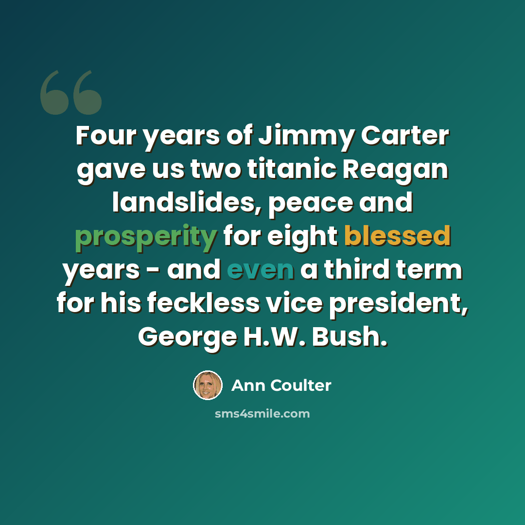“Four years of Jimmy Carter gave us two titanic Reagan landslides, peace and prosperity for eight blessed years - and even a third term for his feckless vice president, George H.W. Bush.” quote by Ann Coulter