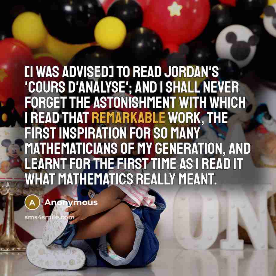 “[I was advised] to read Jordan's 'Cours d'analyse'; and I shall never forget the astonishment with which I read that remarkable work, the first inspiration for so many mathematicians of my generation, and learnt for the first time as I read it what mathematics really meant.” quote by Anonymous