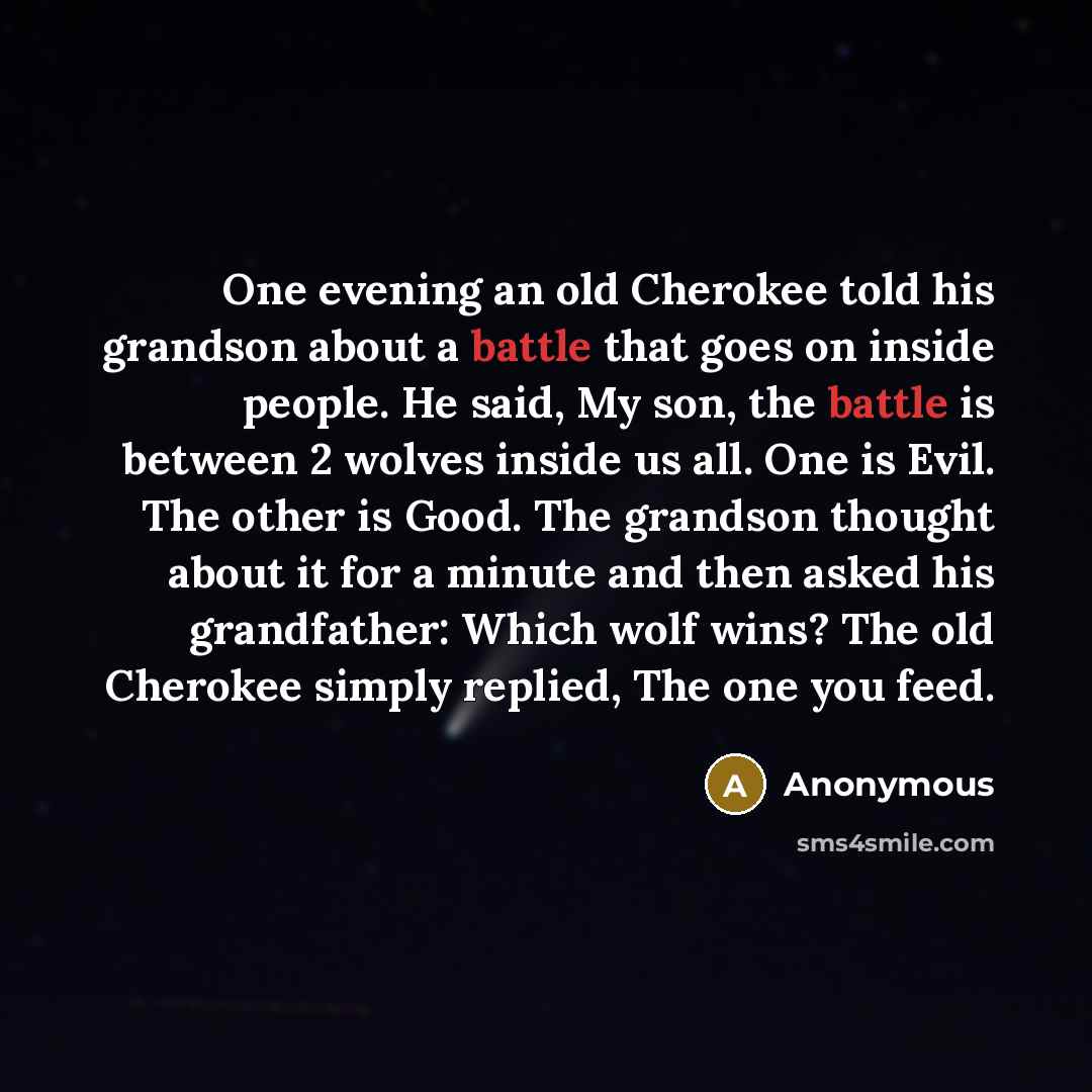 “One evening an old Cherokee told his grandson about a battle that goes on inside people. He said, My son, the battle is between 2 wolves inside us all. One is Evil. The other is Good. The grandson thought about it for a minute and then asked his grandfather: Which wolf wins? The old Cherokee…” quote by Anonymous