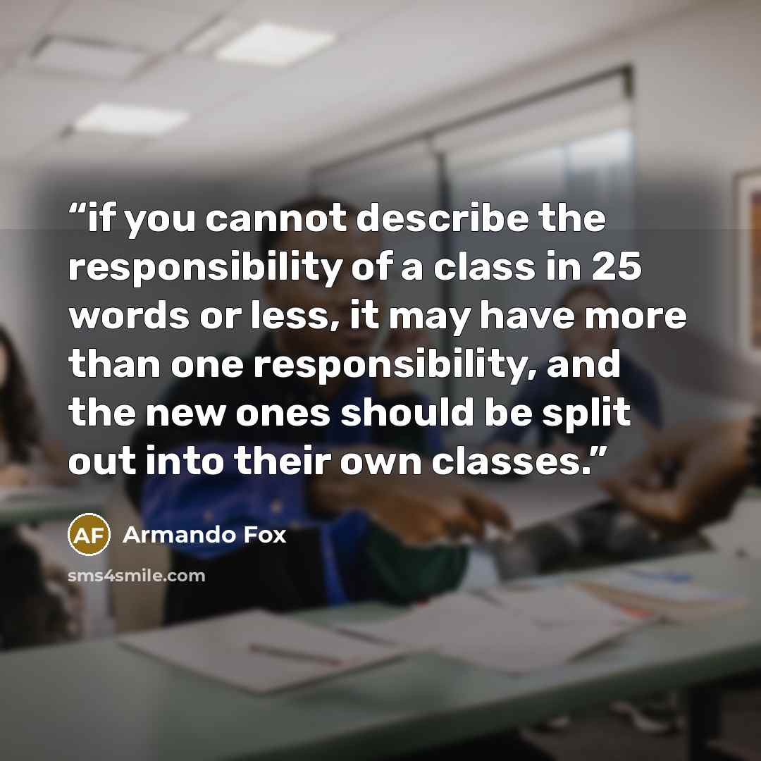 “if you cannot describe the responsibility of a class in 25 words or less, it may have more than one responsibility, and the new ones should be split out into their own classes.” quote by Armando Fox