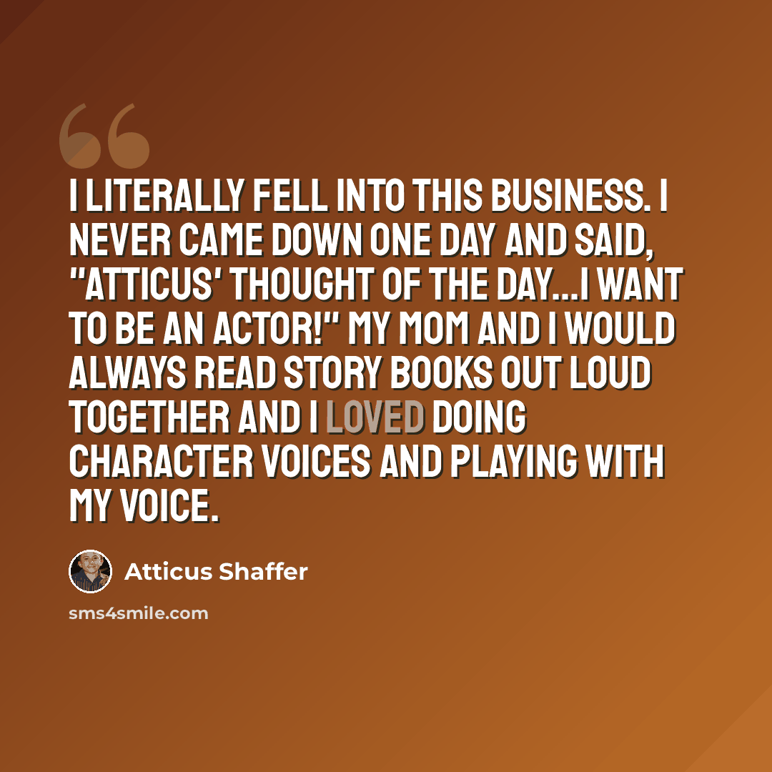 “I literally fell into this business. I never came down one day and said, "Atticus' thought of the day...I want to be an actor!" My mom and I would always read story books out loud together and I loved doing character voices and playing with my voice.” quote by Atticus Shaffer